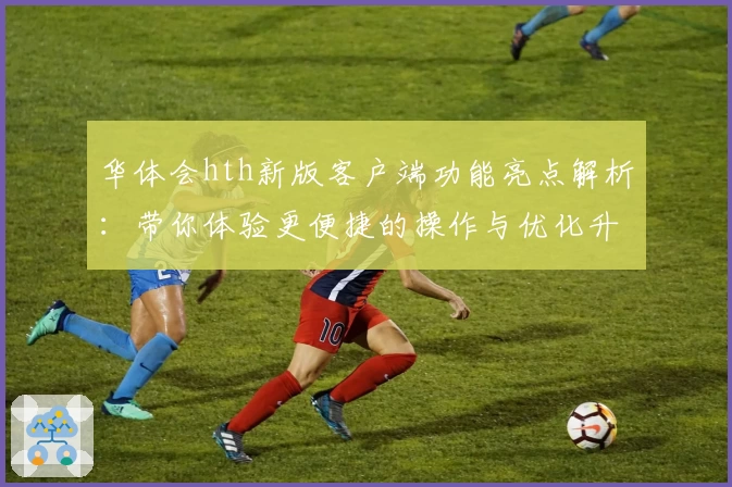 华体会hth新版客户端功能亮点解析：带你体验更便捷的操作与优化升级