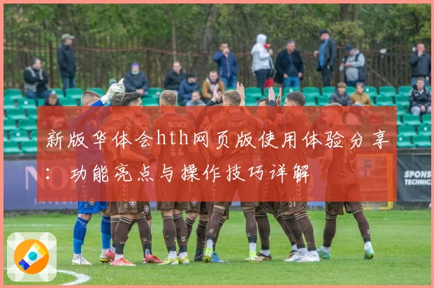 新版华体会hth网页版使用体验分享：功能亮点与操作技巧详解