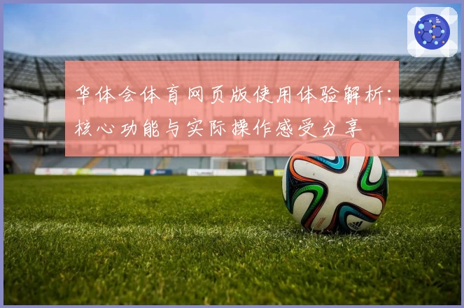 华体会体育网页版使用体验解析：核心功能与实际操作感受分享