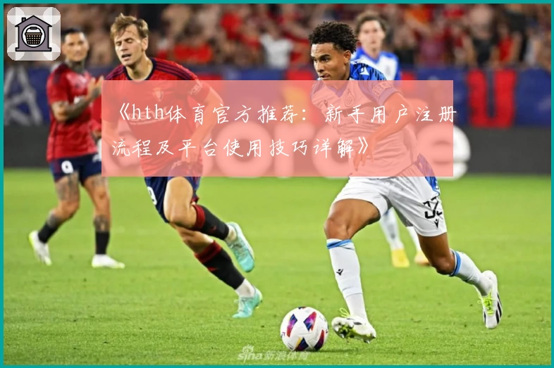 《hth体育官方推荐：新手用户注册流程及平台使用技巧详解》