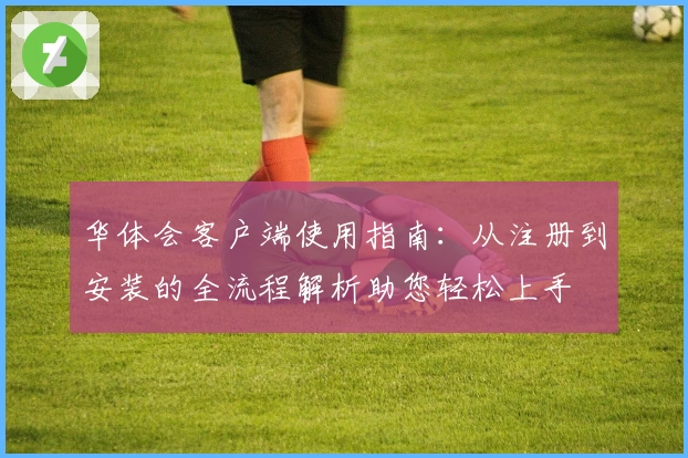 华体会客户端使用指南：从注册到安装的全流程解析助您轻松上手